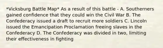 *Vicksburg Battle Map* As a result of this battle - A. Southerners gained confidence that they could win the Civil War B. The Confederacy issued a draft to recruit more soldiers C. Lincoln issued the Emancipation Proclamation freeing slaves in the Confederacy D. The Confederacy was divided in two, limiting their effectiveness in fighting