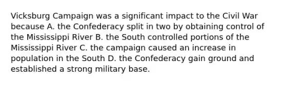 Vicksburg Campaign was a significant impact to the Civil War because A. the Confederacy split in two by obtaining control of the Mississippi River B. the South controlled portions of the Mississippi River C. the campaign caused an increase in population in the South D. the Confederacy gain ground and established a strong military base.