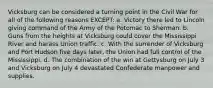 Vicksburg can be considered a turning point in the Civil War for all of the following reasons EXCEPT: a. Victory there led to Lincoln giving command of the Army of the Potomac to Sherman. b. Guns from the heights at Vicksburg could cover the Mississippi River and harass Union traffic. c. With the surrender of Vicksburg and Port Hudson five days later, the Union had full control of the Mississippi. d. The combination of the win at Gettysburg on July 3 and Vicksburg on July 4 devastated Confederate manpower and supplies.