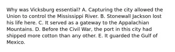 Why was Vicksburg essential? A. Capturing the city allowed the Union to control the Mississippi River. B. Stonewall Jackson lost his life here. C. It served as a gateway to the Appalachian Mountains. D. Before the Civil War, the port in this city had shipped more cotton than any other. E. It guarded the Gulf of Mexico.