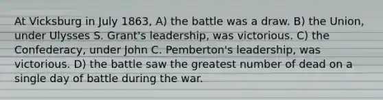 At Vicksburg in July 1863, A) the battle was a draw. B) the Union, under Ulysses S. Grant's leadership, was victorious. C) the Confederacy, under John C. Pemberton's leadership, was victorious. D) the battle saw the greatest number of dead on a single day of battle during the war.