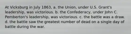 At Vicksburg in July 1863, a. the Union, under U.S. Grant's leadership, was victorious. b. the Confederacy, under John C. Pemberton's leadership, was victorious. c. the battle was a draw. d. the battle saw the greatest number of dead on a single day of battle during the war.