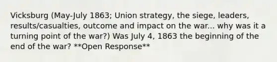 Vicksburg (May-July 1863; Union strategy, the siege, leaders, results/casualties, outcome and impact on the war... why was it a turning point of the war?) Was July 4, 1863 the beginning of the end of the war? **Open Response**