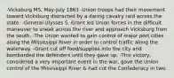 -Vicksburg MS, May-July 1863 -Union troops had their movement toward Vicksburg distracted by a daring cavalry raid across the state. -General Ulysses S. Grant led Union forces in the difficult maneuver to sneak across the river and approach Vicksburg from the south. -The Union wanted to gain control of major port cities along the Mississippi River in order to control traffic along the waterway. -Grant cut off food/supplies into the city and bombarded the defenders until they gave up. -This victory, considered a very important event in the war, gave the Union control of the Mississippi River & had cut the Confederacy in two.