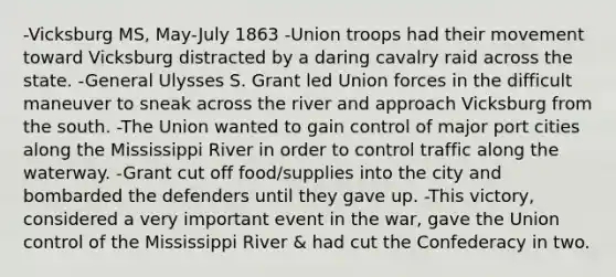 -Vicksburg MS, May-July 1863 -Union troops had their movement toward Vicksburg distracted by a daring cavalry raid across the state. -General Ulysses S. Grant led Union forces in the difficult maneuver to sneak across the river and approach Vicksburg from the south. -The Union wanted to gain control of major port cities along the Mississippi River in order to control traffic along the waterway. -Grant cut off food/supplies into the city and bombarded the defenders until they gave up. -This victory, considered a very important event in the war, gave the Union control of the Mississippi River & had cut the Confederacy in two.