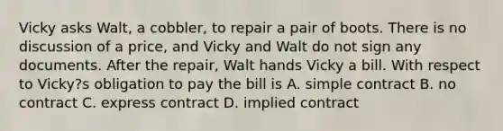 Vicky asks Walt, a cobbler, to repair a pair of boots. There is no discussion of a price, and Vicky and Walt do not sign any documents. After the repair, Walt hands Vicky a bill. With respect to Vicky?s obligation to pay the bill is A. simple contract B. no contract C. express contract D. implied contract