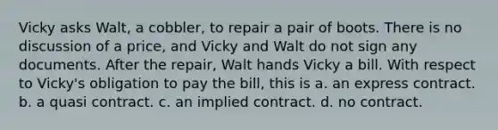 Vicky asks Walt, a cobbler, to repair a pair of boots. There is no discussion of a price, and Vicky and Walt do not sign any documents. After the repair, Walt hands Vicky a bill. With respect to Vicky's obligation to pay the bill, this is a. ​an express contract. b. ​a quasi contract. c. ​an implied contract. d. ​no contract.