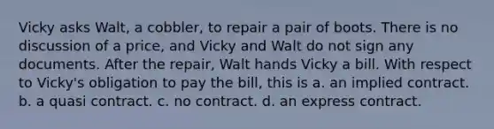 Vicky asks Walt, a cobbler, to repair a pair of boots. There is no discussion of a price, and Vicky and Walt do not sign any documents. After the repair, Walt hands Vicky a bill. With respect to Vicky's obligation to pay the bill, this is a. an implied contract. b. a quasi contract. c. no contract. d. an express contract.