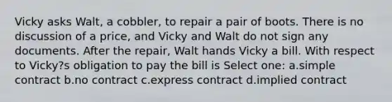 Vicky asks Walt, a cobbler, to repair a pair of boots. There is no discussion of a price, and Vicky and Walt do not sign any documents. After the repair, Walt hands Vicky a bill. With respect to Vicky?s obligation to pay the bill is Select one: a.simple contract b.no contract c.express contract d.implied contract