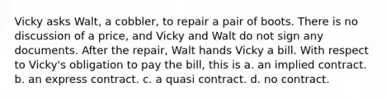 Vicky asks Walt, a cobbler, to repair a pair of boots. There is no discussion of a price, and Vicky and Walt do not sign any documents. After the repair, Walt hands Vicky a bill. With respect to Vicky's obligation to pay the bill, this is a. an implied contract. b. an express contract. c. a quasi contract. d. no contract.