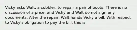 Vicky asks Walt, a cobbler, to repair a pair of boots. There is no discussion of a price, and Vicky and Walt do not sign any documents. After the repair, Walt hands Vicky a bill. With respect to Vicky's obligation to pay the bill, this is