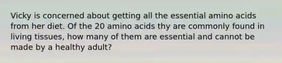 Vicky is concerned about getting all the essential amino acids from her diet. Of the 20 amino acids thy are commonly found in living tissues, how many of them are essential and cannot be made by a healthy adult?