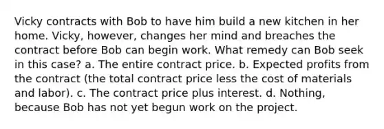 Vicky contracts with Bob to have him build a new kitchen in her home. Vicky, however, changes her mind and breaches the contract before Bob can begin work. What remedy can Bob seek in this case? a. The entire contract price. b. Expected profits from the contract (the total contract price less the cost of materials and labor). c. The contract price plus interest. d. Nothing, because Bob has not yet begun work on the project.