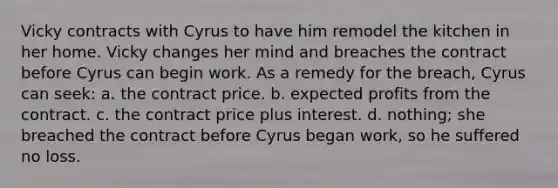 Vicky contracts with Cyrus to have him remodel the kitchen in her home. Vicky changes her mind and breaches the contract before Cyrus can begin work. As a remedy for the breach, Cyrus can seek: a. the contract price. b. expected profits from the contract. c. the contract price plus interest. d. nothing; she breached the contract before Cyrus began work, so he suffered no loss.