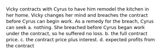 Vicky contracts with Cyrus to have him remodel the kitchen in her home. Vicky changes her mind and breaches the contract before Cyrus can begin work. As a remedy for the breach, Cyrus can seek a. nothing. She breached before Cyrus began work under the contract, so he suffered no loss. b. the full contract price. c. the contract price plus interest. d. expected profits from the contract