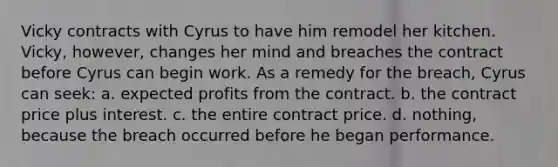 Vicky contracts with Cyrus to have him remodel her kitchen. Vicky, however, changes her mind and breaches the contract before Cyrus can begin work. As a remedy for the breach, Cyrus can seek: a. expected profits from the contract. b. the contract price plus interest. c. the entire contract price. d. nothing, because the breach occurred before he began performance.