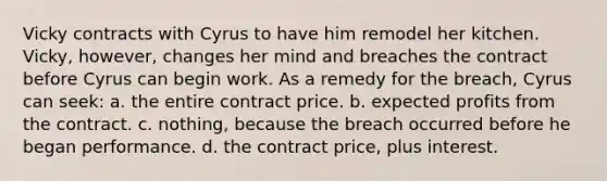 Vicky contracts with Cyrus to have him remodel her kitchen. Vicky, however, changes her mind and breaches the contract before Cyrus can begin work. As a remedy for the breach, Cyrus can seek: a. the entire contract price. b. expected profits from the contract. c. nothing, because the breach occurred before he began performance. d. the contract price, plus interest.