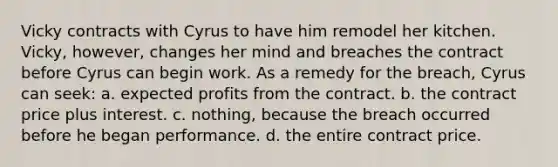 Vicky contracts with Cyrus to have him remodel her kitchen. Vicky, however, changes her mind and breaches the contract before Cyrus can begin work. As a remedy for the breach, Cyrus can seek: a. expected profits from the contract. b. the contract price plus interest. c. nothing, because the breach occurred before he began performance. d. the entire contract price.