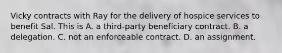 Vicky contracts with Ray for the delivery of hospice services to benefit Sal. This is A. a third-party beneficiary contract. B. a delegation. C. not an enforceable contract. D. an assignment.