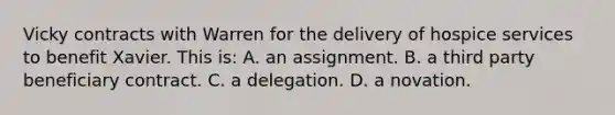 Vicky contracts with Warren for the delivery of hospice services to benefit Xavier. This is: A. an assignment. B. a third party beneficiary contract. C. a delegation. D. a novation.