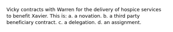 Vicky contracts with Warren for the delivery of hospice services to benefit Xavier. This is: a. a novation. b. a third party beneficiary contract. c. a delegation. d. an assignment.