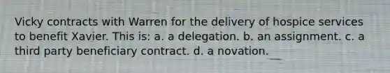 Vicky contracts with Warren for the delivery of hospice services to benefit Xavier. This is: a. a delegation. b. an assignment. c. a third party beneficiary contract. d. a novation.