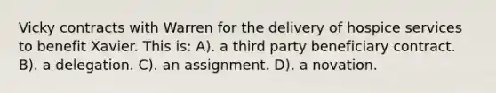 Vicky contracts with Warren for the delivery of hospice services to benefit Xavier. This is: A). a third party beneficiary contract. B). a delegation. C). an assignment. D). a novation.