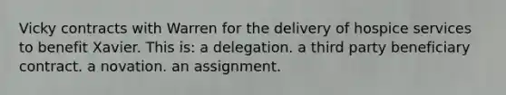 Vicky contracts with Warren for the delivery of hospice services to benefit Xavier. This is: a delegation. a third party beneficiary contract. a novation. an assignment.