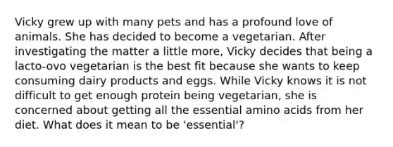 Vicky grew up with many pets and has a profound love of animals. She has decided to become a vegetarian. After investigating the matter a little more, Vicky decides that being a lacto-ovo vegetarian is the best fit because she wants to keep consuming dairy products and eggs. While Vicky knows it is not difficult to get enough protein being vegetarian, she is concerned about getting all the essential amino acids from her diet. What does it mean to be 'essential'?