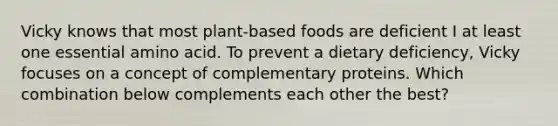 Vicky knows that most plant-based foods are deficient I at least one essential amino acid. To prevent a dietary deficiency, Vicky focuses on a concept of complementary proteins. Which combination below complements each other the best?