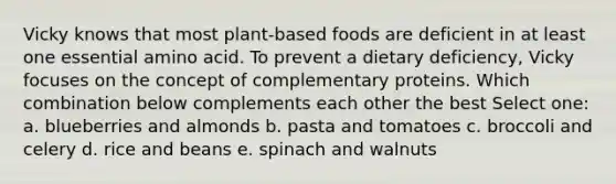 Vicky knows that most plant-based foods are deficient in at least one essential amino acid. To prevent a dietary deficiency, Vicky focuses on the concept of complementary proteins. Which combination below complements each other the best Select one: a. blueberries and almonds b. pasta and tomatoes c. broccoli and celery d. rice and beans e. spinach and walnuts