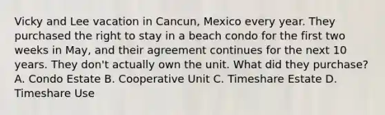 Vicky and Lee vacation in Cancun, Mexico every year. They purchased the right to stay in a beach condo for the first two weeks in May, and their agreement continues for the next 10 years. They don't actually own the unit. What did they purchase? A. Condo Estate B. Cooperative Unit C. Timeshare Estate D. Timeshare Use