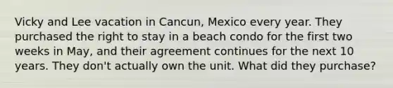 Vicky and Lee vacation in Cancun, Mexico every year. They purchased the right to stay in a beach condo for the first two weeks in May, and their agreement continues for the next 10 years. They don't actually own the unit. What did they purchase?