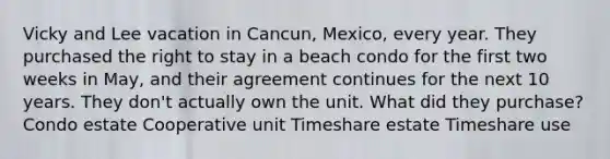 Vicky and Lee vacation in Cancun, Mexico, every year. They purchased the right to stay in a beach condo for the first two weeks in May, and their agreement continues for the next 10 years. They don't actually own the unit. What did they purchase? Condo estate Cooperative unit Timeshare estate Timeshare use