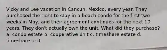 Vicky and Lee vacation in Cancun, Mexico, every year. They purchased the right to stay in a beach condo for the first two weeks in May, and their agreement continues for the next 10 years. They don't actually own the unit. What did they purchase? a. condo estate b. cooperative unit c. timeshare estate d. timeshare unit