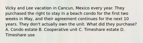 Vicky and Lee vacation in Cancun, Mexico every year. They purchased the right to stay in a beach condo for the first two weeks in May, and their agreement continues for the next 10 years. They don't actually own the unit. What did they purchase? A. Condo estate B. Cooperative unit C. Timeshare estate D. Timeshare use