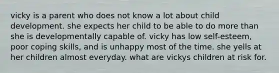 vicky is a parent who does not know a lot about child development. she expects her child to be able to do more than she is developmentally capable of. vicky has low self-esteem, poor coping skills, and is unhappy most of the time. she yells at her children almost everyday. what are vickys children at risk for.