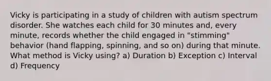 Vicky is participating in a study of children with autism spectrum disorder. She watches each child for 30 minutes and, every minute, records whether the child engaged in "stimming" behavior (hand flapping, spinning, and so on) during that minute. What method is Vicky using? a) Duration b) Exception c) Interval d) Frequency