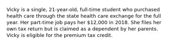 Vicky is a single, 21-year-old, full-time student who purchased health care through the state health care exchange for the full year. Her part-time job pays her 12,000 in 2018. She files her own tax return but is claimed as a dependent by her parents. Vicky is eligible for the premium tax credit.