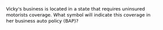 Vicky's business is located in a state that requires uninsured motorists coverage. What symbol will indicate this coverage in her business auto policy (BAP)?