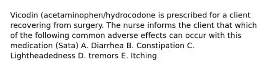 Vicodin (acetaminophen/hydrocodone is prescribed for a client recovering from surgery. The nurse informs the client that which of the following common adverse effects can occur with this medication (Sata) A. Diarrhea B. Constipation C. Lightheadedness D. tremors E. Itching