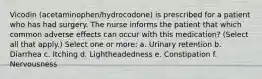 Vicodin (acetaminophen/hydrocodone) is prescribed for a patient who has had surgery. The nurse informs the patient that which common adverse effects can occur with this medication? (Select all that apply.) Select one or more: a. Urinary retention b. Diarrhea c. Itching d. Lightheadedness e. Constipation f. Nervousness