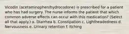 Vicodin (acetaminophen/hydrocodone) is prescribed for a patient who has had surgery. The nurse informs the patient that which common adverse effects can occur with this medication? (Select all that apply.) a. Diarrhea b. Constipation c. Lightheadedness d. Nervousness e. Urinary retention f. Itching