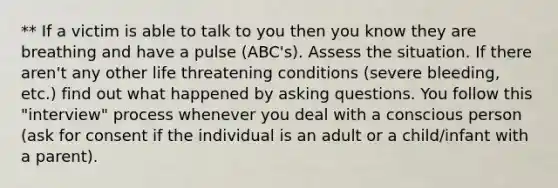 ** If a victim is able to talk to you then you know they are breathing and have a pulse (ABC's). Assess the situation. If there aren't any other life threatening conditions (severe bleeding, etc.) find out what happened by asking questions. You follow this "interview" process whenever you deal with a conscious person (ask for consent if the individual is an adult or a child/infant with a parent).