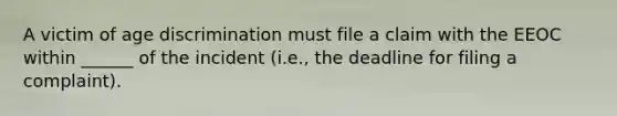A victim of age discrimination must file a claim with the EEOC within ______ of the ​incident (i.e., the deadline for filing a complaint).