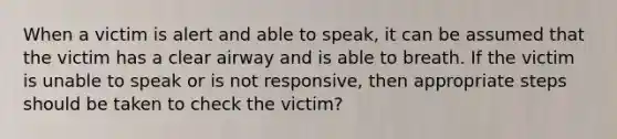 When a victim is alert and able to speak, it can be assumed that the victim has a clear airway and is able to breath. If the victim is unable to speak or is not responsive, then appropriate steps should be taken to check the victim?