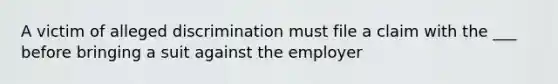 A victim of alleged discrimination must file a claim with the ___ before bringing a suit against the employer