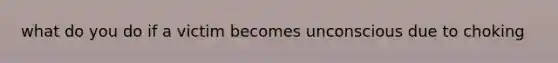 what do you do if a victim becomes unconscious due to choking