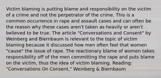 Victim blaming is putting blame and responsibility on the victim of a crime and not the perpetrator of the crime. This is a common occurrence in rape and assault cases and can often be the reason why these cases aren't taken as heavily or aren't believed to be true. The article "Conversations and Consent" by Weinberg and Biernbaum is relevant to the topic of victim blaming because it discussed how men often feel that women "cause" the issue of rape. The reactionary blame of women takes responsibility off of the men committing the rape and puts blame on the victim, thus the idea of victim blaming. Reading: "Conversations On Consent," Weinberg & Biernbaum