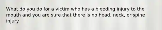 What do you do for a victim who has a bleeding injury to the mouth and you are sure that there is no head, neck, or spine injury.